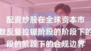 配资炒股在全球资本市场处于指数反复拉锯阶段的阶段下的合规边界