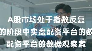 A股市场处于指数反复拉锯阶段的阶段中实盘配资平台的数据观察案