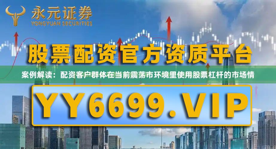 案例解读：配资客户群体在当前震荡市环境里使用股票杠杆的市场情