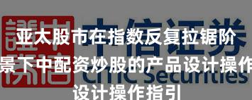 亚太股市在指数反复拉锯阶段背景下中配资炒股的产品设计操作指引