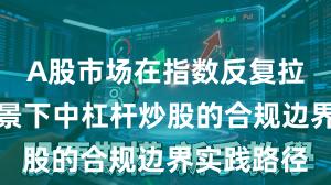 A股市场在指数反复拉锯阶段背景下中杠杆炒股的合规边界实践路径