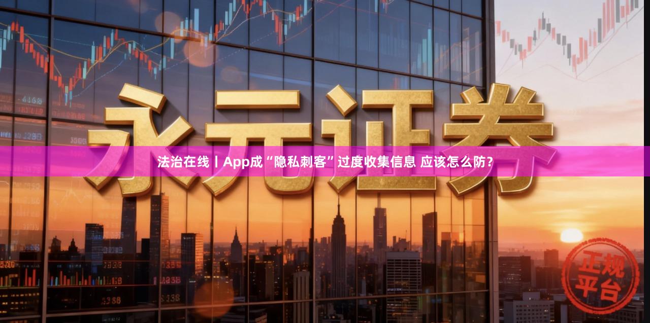 法治在线丨App成“隐私刺客”过度收集信息 应该怎么防？